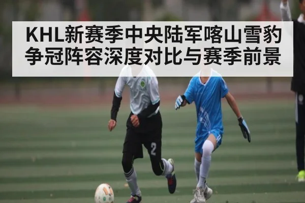 KHL新赛季中央陆军喀山雪豹争冠阵容深度对比与赛季前景