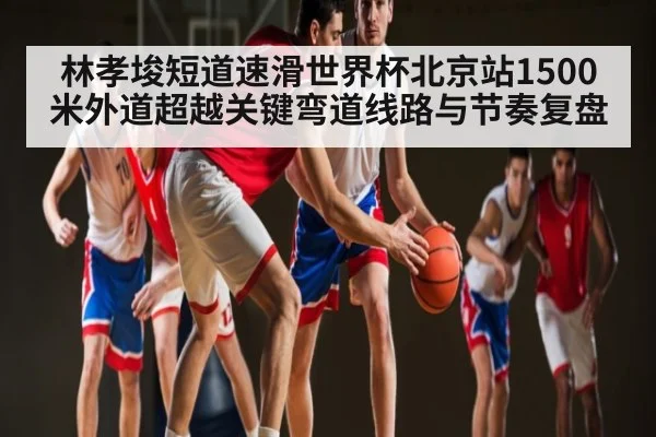 林孝埈短道速滑世界杯北京站1500米外道超越关键弯道线路与节奏复盘